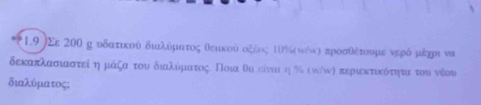 1.9 )Σε 200 η υδατικού διαλύματος θεικού οξέος Ιθ%(ω/ωη προσθέτουμε νερό μέχρι να 
δεκαπλασιαστεί ημάξα του διαλύματος. Ποια θα είναι η % (ω/ω) περιεκτικότητααοτου νέου 
διαλύματος;