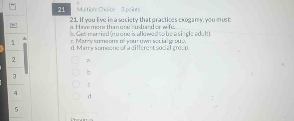 If you live in a society that practices exogamy, you must:
B
a. Have more than one husband or wife.
b. Get married (no one is allowed to be a single adult).
1 c. Marry someone of your own social group.
d. Marry someone of a different social group.
2
a
b
3
C
4
d
5
Previous