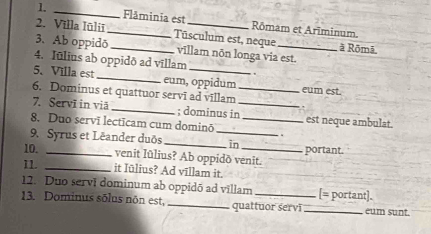 1 _Flāminia est Rōmam et Arīminum. 
2. Villa Iūliī_ _Tūsculum est, neque _à Rōmā, 
3. Ab oppidō vīllam nōn longa via est. 
4. Iulius ab oppidō ad vīllam 
5、 Villa est _eum, oppidum eum est. 
6. Dominus et quattuor servī ad vīllam_ 
7. Servī in viā _; dominus in_ est neque ambulat. 
8. Duo servī lectīcam cum dominō_ 
9. Syrus et Lēander duōs_ 
. 
_ìn 
10. __portant. 
venit Iūlius? Ab oppidō venit. 
11. _it Iūlius? Ad vīllam it. 
12. Duo servī dominum ab oppidō ad vīllam _[= portant]. 
13. Dominus sōlus nōn est, __eum sunt. 
quattuor servī