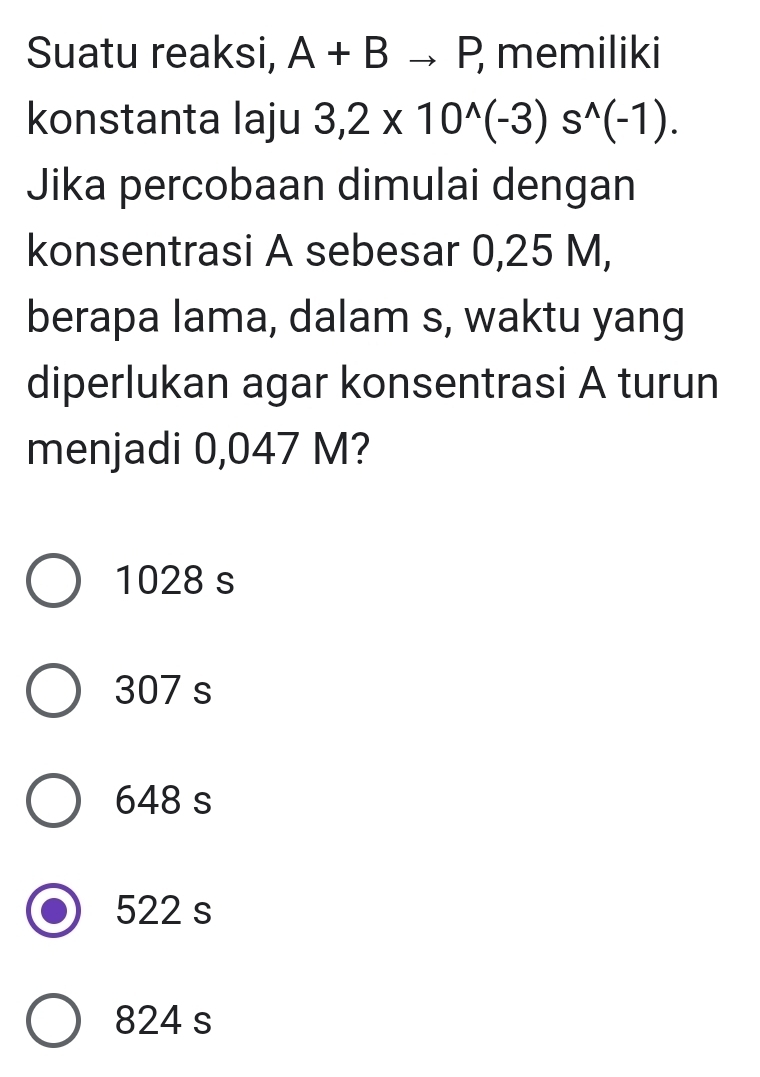 Suatu reaksi, A+Bto P, memiliki
konstanta laju 3,2* 10^(wedge)(-3)s^(wedge)(-1). 
Jika percobaan dimulai dengan
konsentrasi A sebesar 0,25 M,
berapa lama, dalam s, waktu yang
diperlukan agar konsentrasi A turun
menjadi 0,047 M?
1028 s
307 s
648 s
522 s
824 s