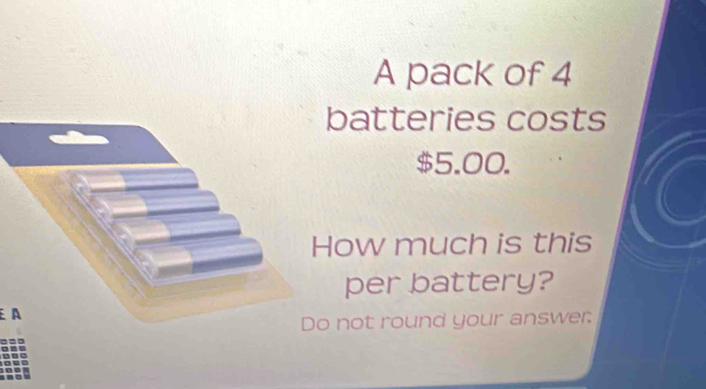 A pack of 4
batteries costs
$5.00. 
ow much is this 
per battery? 
A 
not round your answer: