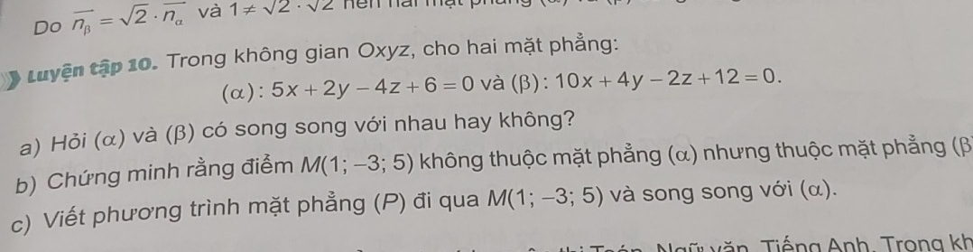 Do vector n_beta =sqrt(2)· vector n_alpha  và 1!= sqrt(2)· sqrt(2) Ten nai Thạt 
tuyện tập 10. Trong không gian Oxyz, cho hai mặt phẳng: 
(α): 5x+2y-4z+6=0 và (β): 10x+4y-2z+12=0. 
a) Hỏi (α) và (β) có song song với nhau hay không? 
b) Chứng minh rằng điểm M(1;-3;5) không thuộc mặt phẳng (α) nhưng thuộc mặt phẳng (β
c) Viết phương trình mặt phẳng (P) đi qua M(1;-3;5) và song song với (α). 
v ă n , Tiếng Anh. Trong kh