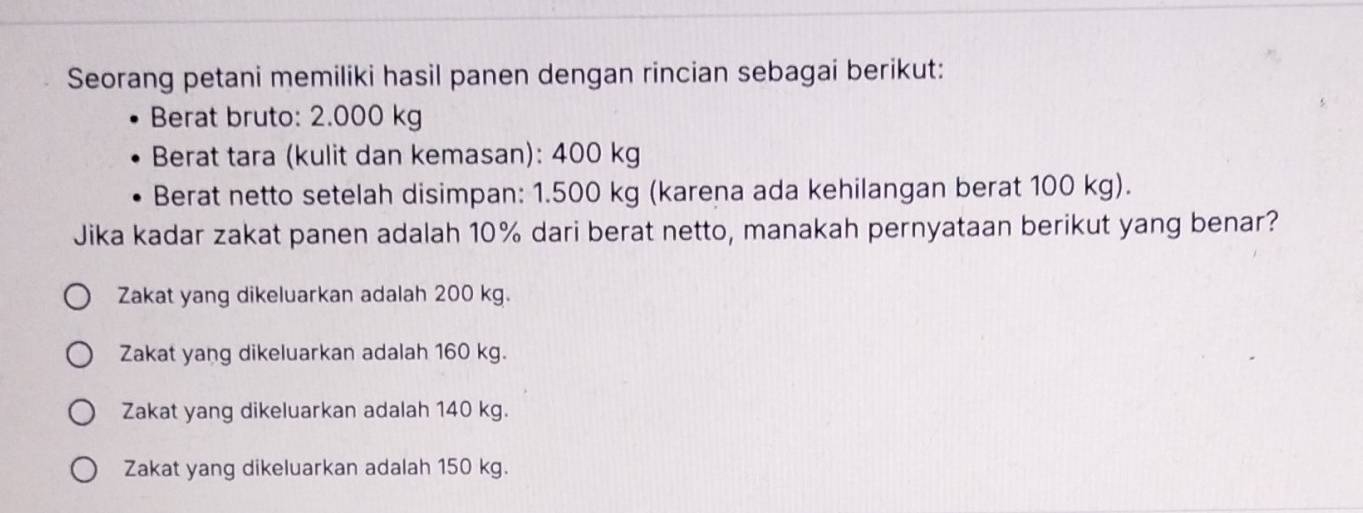 Seorang petani memiliki hasil panen dengan rincian sebagai berikut:
Berat bruto: 2.000 kg
Berat tara (kulit dan kemasan): 400 kg
Berat netto setelah disimpan: 1.500 kg (karena ada kehilangan berat 100 kg).
Jika kadar zakat panen adalah 10% dari berat netto, manakah pernyataan berikut yang benar?
Zakat yang dikeluarkan adalah 200 kg.
Zakat yang dikeluarkan adalah 160 kg.
Zakat yang dikeluarkan adalah 140 kg.
Zakat yang dikeluarkan adalah 150 kg.