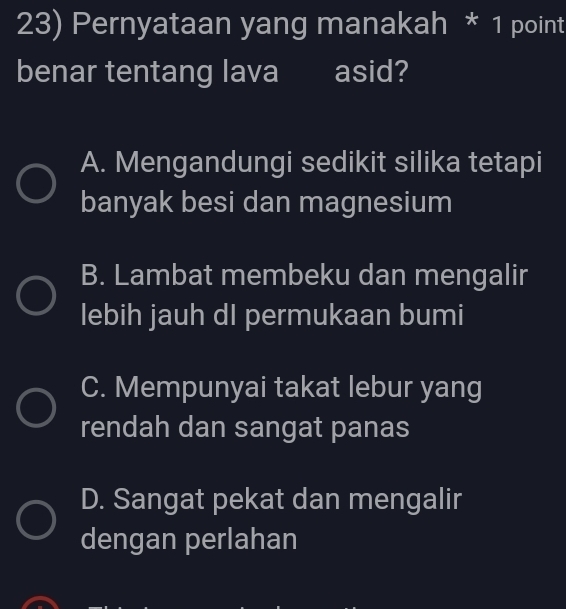 Pernyataan yang manakah * 1 point
benar tentang lava asid?
A. Mengandungi sedikit silika tetapi
banyak besi dan magnesium
B. Lambat membeku dan mengalir
lebih jauh dI permukaan bumi
C. Mempunyai takat lebur yang
rendah dan sangat panas
D. Sangat pekat dan mengalir
dengan perlahan