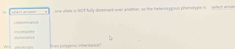 In select answer , one allele is NOT fully dominant over another, so the heterozygous phenotype is select answ
codominance
incomplete
dominance
Whi pleiotropy fines polygenic inheritance?