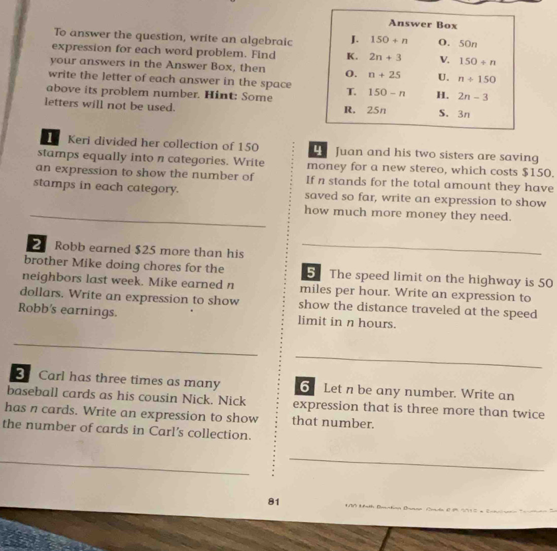 To answer the question, write an algebraic
expression for each word problem. Find
your answers in the Answer Box, then
write the letter of each answer in the space
above its problem number. Hint: Some
letters will not be used. 
I Keri divided her collection of 150  Juan and his two sisters are saving
stamps equally into n categories. Write money for a new stereo, which costs $150.
an expression to show the number of If n stands for the total amount they have
stamps in each category. saved so far, write an expression to show
_
_
_
how much more money they need.
2 Robb earned $25 more than his_
_
brother Mike doing chores for the 5 The speed limit on the highway is 50
neighbors last week. Mike earned n miles per hour. Write an expression to
dollars. Write an expression to show show the distance traveled at the speed
Robb's earnings. limit in n hours.
_
_
B Carl has three times as many 6 Let n be any number. Write an
baseball cards as his cousin Nick. Nick expression that is three more than twice
has n cards. Write an expression to show that number.
the number of cards in Carl’s collection.
_
_
_
_
81
*A0 Moth Dmatian Daana Amán 29 2015 =