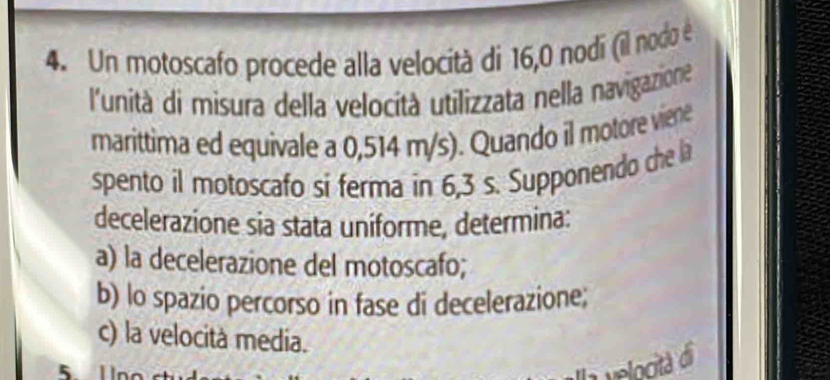 Un motoscafo procede alla velocità di 16, 0 nodi (il nodo é 
l'unità di misura della velocità utilizzata nella navigazione 
marittima ed equivale a 0,514 m/s). Quando il motore viene 
spento il motoscafo si ferma in 6,3 s. Supponendo che la 
decelerazione sia stata uniforme, determina: 
a) la decelerazione del motoscafo; 
b) lo spazio percorso in fase di decelerazione; 
c) la velocità media.