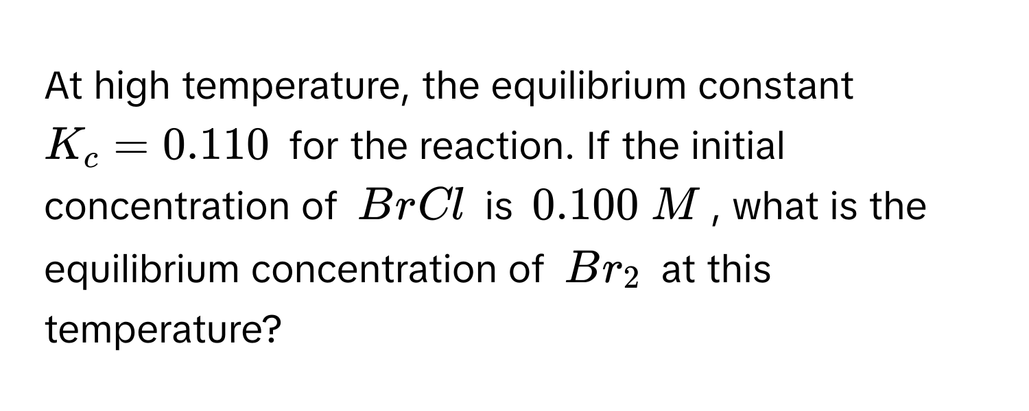 At high temperature, the equilibrium constant $K_c = 0.110$ for the reaction. If the initial concentration of $BrCl$ is $0.100  M$, what is the equilibrium concentration of $Br_2$ at this temperature?