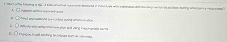 Which of the following is NOT a behavioral trait commonly observed in individuals with intellectual and developmental disabilities during emergency responses?
A Agitation without apparent cause
Direct and sustained eye contact during communication
Difficulty with verbal communication and using inappropriate words
D. Engaging in self-soothing techniques such as stimming