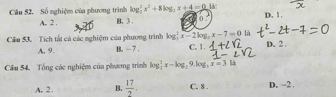 Số nghiệm của phương trình log _2^(2x^2)+8log _2x+4=0 là:
A. 2. B. 3.
0.
D. 1.
Câu 53. Tích tất cả các nghiệm của phương trình log _3^(2x-2log _3)x-7=0 là
A. 9. B. −7. C. 1. D. 2.
Câu 54. Tổng các nghiệm của phương trình log _2^(2x-log _2)9.log _3x=3la
A. 2. B.  17/2 .
C. 8. D. -2.