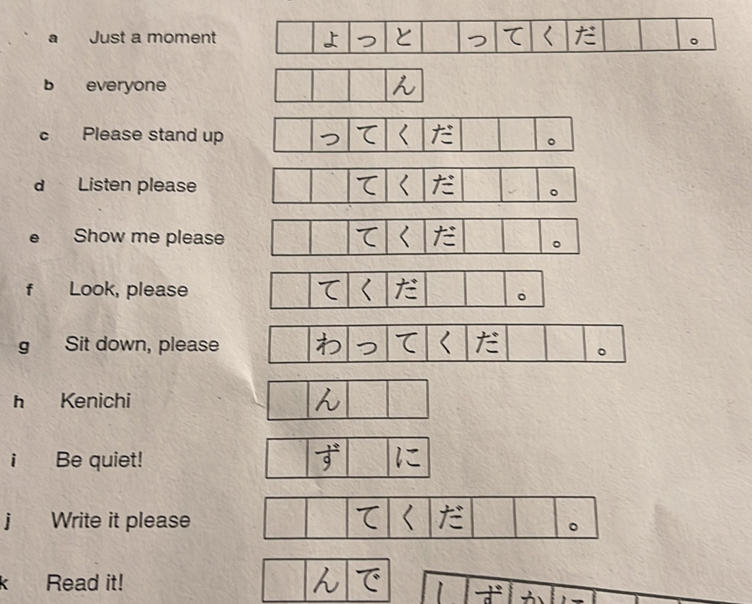 a Just a moment 
b everyone 
c Please stand up 
d Listen please 
e Show me please 
f Look, please 
g Sit down, please 
h Kenichi 
i Be quiet! 
j Write it please 
Read it!