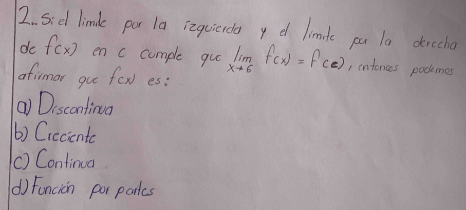 Sied limdle por 1a izquicrda y el limite pa la dircho
do f(x) en c comple gu limlimits _xto 6f(x)=f(c) , intonces podkkmes
afirmar gu f(x) es:
() Discontinua
() Creciente
() Continua
() Funcion por partes