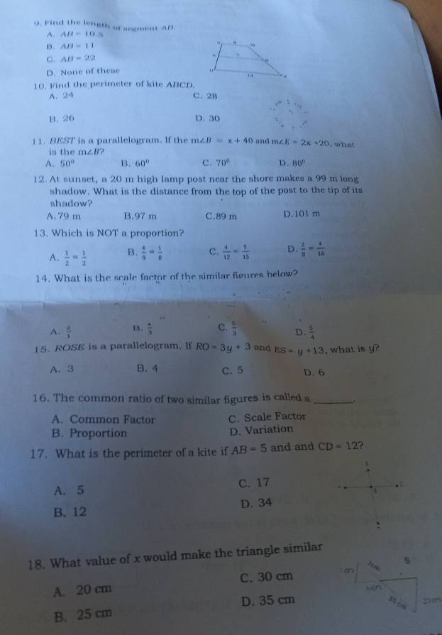 Find the length of segment AB
A. AB=10.5
B. AB=11
C. AB=22
D. None of these 
10. Find the perimeter of kite ABCD.
A. 24 C. 28
B. 26 D. 30
11. BEST is a parallelogram. If the m∠ B=x+40 and m∠ E=2x+20 , what
is the m∠ B ?
A. 50° B. 60° C. 70° D. 80°
12. At sunset, a 20 m high lamp post near the shore makes a 99 m long
shadow. What is the distance from the top of the post to the tip of its
shadow?
A. 79 m B. 97 m C. 89 m D. 101 m
13. Which is NOT a proportion?
A.  1/2 = 1/2  B.  4/9 = 1/8  c.  4/12 = 5/15  D.  2/8 = 4/16 
14. What is the scale factor of the similar figures below?
A.  2/3  B.  4/3  C.  5/3  D.  5/4 
15. ROSE is a parallelogram. If RO=3y+3 and ES=y+13 , what is y?
A. 3 B. 4 C. 5 D. 6
16. The common ratio of two similar figures is called a _.
A. Common Factor C. Scale Factor
B. Proportion D. Variation
17. What is the perimeter of a kite if AB=5 and and CD=12
A. 5 C. 17.
B. 12 D. 34
18. What value of x would make the triangle similar
7cm s
A. 20 cm C. 30 cm
D. 35 cm
35 D
B. 25 cm