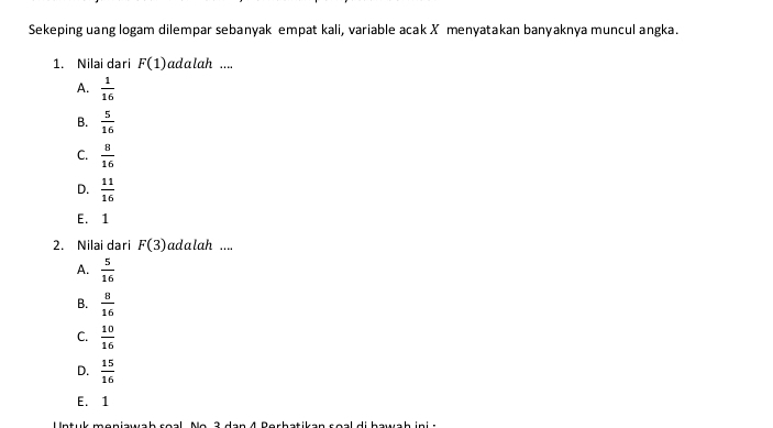 Sekeping uang logam dilempar sebanyak empat kali, variable acak X menyatakan banyaknya muncul angka.
1. Nilai dari F(1) adalah ....
A.  1/16 
B.  5/16 
C.  8/16 
D.  11/16 
E. 1
2. Nilai dari F(3) adalah ....
A.  5/16 
B.  8/16 
C.  10/16 
D.  15/16 
E. 1
Untuk moniawab roal N e 3 dan 4 Berhatikan soal di hawah in :