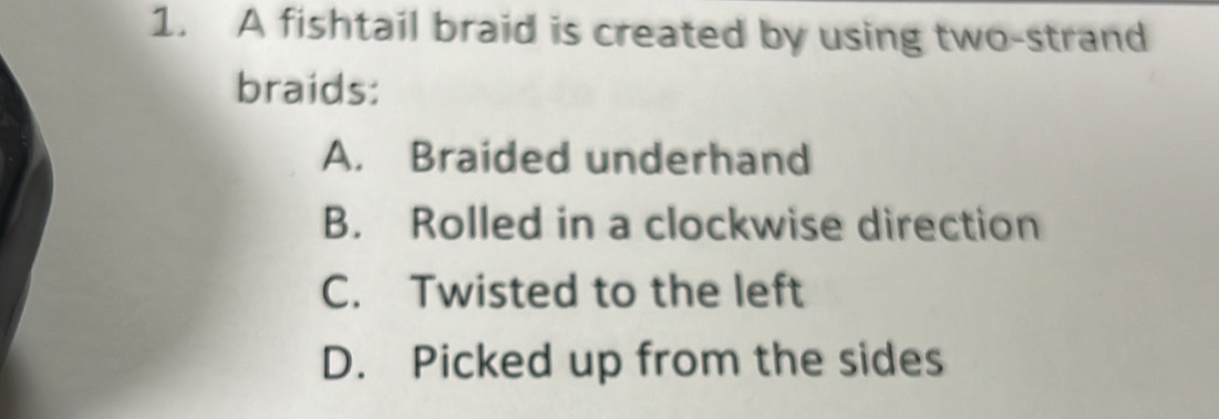 A fishtail braid is created by using two-strand
braids:
A. Braided underhand
B. Rolled in a clockwise direction
C. Twisted to the left
D. Picked up from the sides