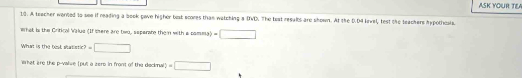 ASK YOUR TEA 
10. A teacher wanted to see if reading a book gave higher test scores than watching a DVD. The test results are shown. At the 0.04 level, test the teachers hypothesis. 
What is the Critical Value (If there are two, separate them with a comma) =□
What is the test statistic? =□
What are the p -value (put a zero in front of the decimal) =□