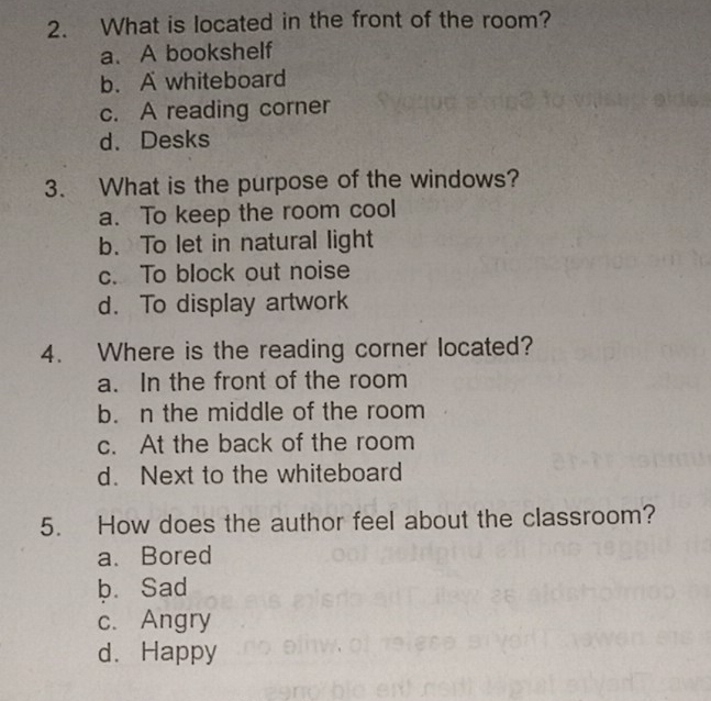 What is located in the front of the room?
a. A bookshelf
b. A whiteboard
c. A reading corner
d. Desks
3. What is the purpose of the windows?
a. To keep the room cool
b. To let in natural light
c. To block out noise
d. To display artwork
4. Where is the reading corner located?
a. In the front of the room
b. n the middle of the room
c. At the back of the room
d. Next to the whiteboard
5. How does the author feel about the classroom?
a. Bored
b. Sad
c. Angry
d.Happy