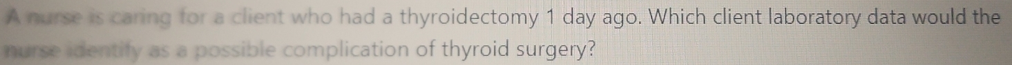 A nurse is caring for a client who had a thyroidectomy 1 day ago. Which client laboratory data would the 
nurse identify as a possible complication of thyroid surgery?