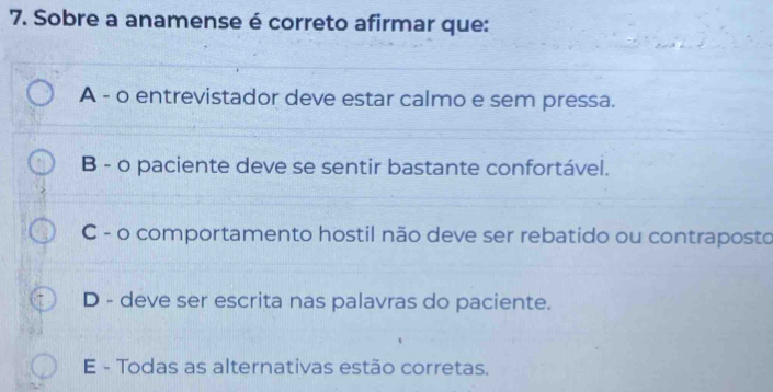 Sobre a anamense é correto afirmar que:
A - o entrevistador deve estar calmo e sem pressa.
B - o paciente deve se sentir bastante confortável.
C - o comportamento hostil não deve ser rebatido ou contraposto
D - deve ser escrita nas palavras do paciente.
E - Todas as alternativas estão corretas.