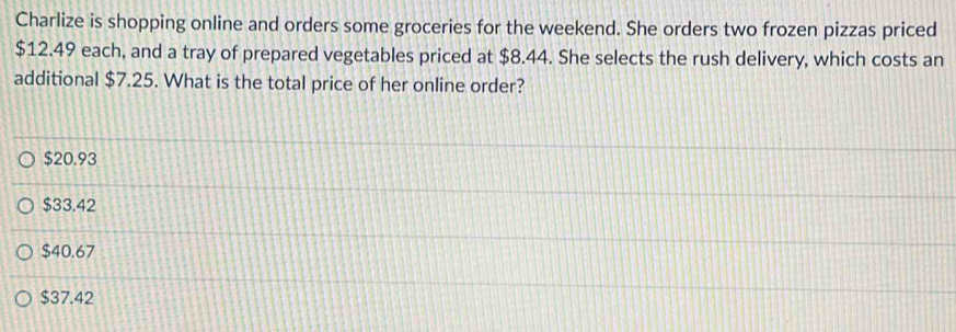 Charlize is shopping online and orders some groceries for the weekend. She orders two frozen pizzas priced
$12.49 each, and a tray of prepared vegetables priced at $8.44. She selects the rush delivery, which costs an
additional $7.25. What is the total price of her online order?
$20.93
$33.42
$40.67
$37.42