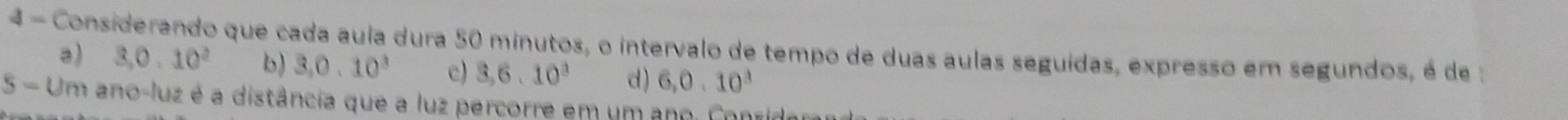 Considerando que cada aula dura 50 minutos, o intervalo de tempo de duas aulas seguídas, expresso em segundos, é de :
a) 3, 0.10^2 b) 3, 0.10^3 c) 3, 6.10^3 d ) 6, 0.10^3
5-Un en ano-luz é a distância que a luz percorre em um ano. Conrir