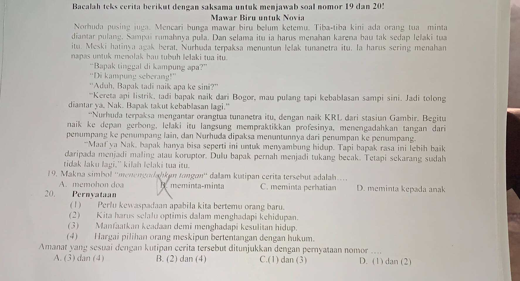 Bacalah teks cerita berikut dengan saksama untuk menjawab soal nomor 19 dan 20!
Mawar Biru untuk Novia
Norhuda pusing juga. Mencari bunga mawar biru belum ketemu. Tiba-tiba kini ada orang tua minta
diantar pulang. Sampai rumahnya pula. Dan selama itu ia harus menahan karena bau tak sedap lelaki tua
itu. Meski hatinya agak berat, Nurhuda terpaksa menuntun lelak tunanetra itu. Ia harus sering menahan
napas untuk menolak bau tubuh lelaki tua itu.
“Bapak tinggal di kampung apa?”
“Di kampung seberang!”
“Aduh, Bapak tadi naik apa ke sini?”
“Kereta api listrik. tadi bapak naik dari Bogor, mau pulang tapi kebablasan sampi sini. Jadi tolong
diantar ya, Nak. Bapak takut kebablasan lagi.”
“Nurhuda terpaksa mengantar orangtua tunanetra itu, dengan naik KRL dari stasiun Gambir. Begitu
naik ke depan gerbong, lelaki itu langsung mempraktikkan profesinya, menengadahkan tangan dari
penumpang ke penumpang lain, dan Nurhuda dipaksa menuntunnya dari penumpan ke penumpang.
“Maaf ya Nak. bapak hanya bisa seperti ini untuk menyambung hidup. Tapi bapak rasa ini lebih baik
daripada menjadi maling atau koruptor. Dulu bapak pernah menjadi tukang becak. Tetapi sekarang sudah
tidak laku lagi.” kilah lelaki tua itu.
19. Makna simbol “menengadahkan tangan“ dalam kutipan cerita tersebut adalah…
A. memohon doa B. meminta-minta C. meminta perhatian D. meminta kepada anak
20. Pernyataan
(1) Perlu kewaspadaan apabila kita bertemu orang baru.
(2) Kita harus selalu optimis dalam menghadapi kehidupan.
(3) Manfaatkan keadaan demi menghadapi kesulitan hidup.
(4) Hargai pilihan orang meskipun bertentangan dengan hukum.
Amanat yang sesuai dengan kutipan cerita tersebut ditunjukkan dengan pernyataan nomor ....
A. (3) dan (4) B. (2) dan (4) C.(1) dan (3) D. (1) dan (2)