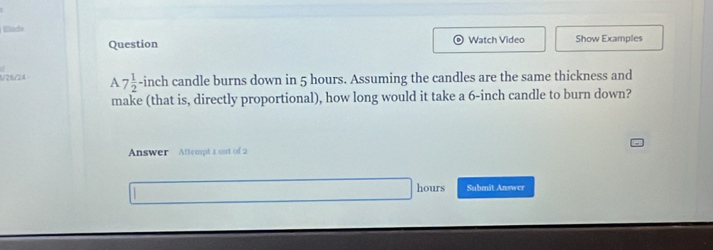 Blado 
Question Watch Video Show Examples 
1/26/24 h candle burns down in 5 hours. Assuming the candles are the same thickness and 
1 7 1/2 -inc
make (that is, directly proportional), how long would it take a 6-inch candle to burn down? 
Answer Attempt 1 out of 2
hours Submit Answer