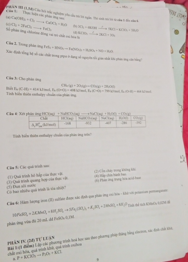 43४0 137m5
phản III 1.5d 0 Cầu hỏi trắc nghiệm yêu cầu trà lời ngắn. Thi sinh trà lời từ cầu 1 đến câu 6
Câu 1:   Thực hiện các phản ứng sau:
(a) Ca(OH)_2+Cl_2to CaOCl_2+H_2O Cl_2+2FeCl_2to FeCl_3
(c) (b) 3Cl_2+6KOHxrightarrow ?5KCl+KClO_3+3H_2O
Số phản ứng chlorine đông vai trò chất oxi hóa là KCIO_3to 2KCl+3O_2
(d)
Câu 2. Trong phản ứng FeS_2+HNO_3to Fe(NO_3)_3+H_2SO_4+NO+H_2O.
Xác định tổng hệ số các chất trong ptpư ở dạng số nguyên tối gián nhất khi phản ứmg căn bằng?
Câu 3: Cho phản ứng
CH_4 (g)+2O_2(g)to CO_2(g)+2H_2O(l)
Biết E_b(C-H)=414kJ/mol, E_b(O=O)=498kJ/mol,E_b(C=O)=799kJ mol E_b(O-H)=464kJ mol.
Tính biển thiên enthalpy chuẩn của phản ứng.
Câu 4: NaHCO _ +CO_2(g)
Tính biến thiên enthalpy chuẩn của phân ứng trên?
Câu 5: Các quá trình sau:
(1) Quá trình hõ hấp của thực vật. (2) Cồn cháy trong không khi
(4) Hắp chín bảnh bao.
(5) Đun sôi nước (3) Quá trình quang hợp của thực vật.
(6) Phản ứng trung hóa acid-base
Có bao nhiêu quá trình là tôa nhiệt?
Câu 6: Hàm lượng iron (II) sulfate được xác định qua phản ứng oxi hóa - khử với potassium permanganate:
10FeSO_4+2KMnO_4+8H_2SO_4to 5Fe_2(SO_4)_3+K_2SO_4+2MnSO_4+8H_1 ,C Tính thể tích KMnO₄ 0,02M để
phản ứng vừa đủ 20 mL dd F FeSO_40,1M.
Bài 1:(1 điểm) Lập các phương trình hoá học sau theo phương pháp thăng bằng electron, xác định chất khứ,
phần IV. (2đ) tự luận
chất oxi hóa, quá trình khử, quá trình oxihoa
a. P+KClO_3to P_2O_5+KCl.
q