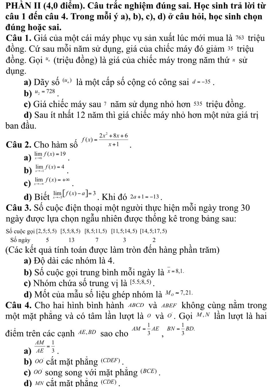 PHÀN II (4,0 điểm). Câu trắc nghiệm đúng sai. Học sinh trả lời từ
câu 1 đến câu 4. Trong mỗi ý a), b), c), d) ở câu hỏi, học sinh chọn
đúng hoặc sai.
Câu 1. Giá của một cái máy phục vụ sản xuất lúc mới mua là 763 triệu
đồng. Cứ sau mỗi năm sử dụng, giá của chiếc máy đó giảm ³5 triệu
đồng. Gọi " (triệu đồng) là giá của chiếc máy trong năm thứ " sử
dụng.
a) Dãy Shat O^('(u_n)) là một cấp số cộng có công sai d=-35.
b) u_2=728.
c) Giá chiếc máy sau 7 năm sử dụng nhỏ hơn 535 - triệu đồng.
d) Sau ít nhất 12 năm thì giá chiếc máy nhỏ hơn một nửa giá trị
ban đầu.
Câu 2. Cho hàm số f(x)= (2x^2+8x+6)/x+1 .
a) limlimits _xto 6f(x)=19
b) limlimits _xto -1f(x)=4.
c) limlimits _xto -∈fty f(x)=+∈fty
d) Biết limlimits _xto -5[f(x)-a]=3. Khi đó 2a+1=-13.
Câu 3. Số cuộc điện thoại một người thực hiện mỗi ngày trong 30
ngày được lựa chọn ngẫu nhiên được thống kê trong bảng sau:
Số cuộc gọi [2,5;5,5)[5,5;8,5)[8,5;11,5)[11,5;14,5)[14,5;17,5)
Số ngày  5 13 7 3 2
(Các kết quả tính toán được làm tròn đến hàng phần trăm)
a) Độ dài các nhóm là 4.
b) Số cuộc gọi trung bình mỗi ngày là overline x=8,1.
c) Nhóm chứa số trung vị là [5.5;8,5).
d) Mốt của mẫu số liệu ghép nhóm là M_oapprox 7,21.
Câu 4. Cho hai hình bình hành ABCD và лвEF không cùng nằm trong
một mặt phẳng và có tâm lần lượt là 0 và ơ. Gọi M.N lần lượt là hai
điểm trên các cạnh AE,BD sao cho AM= 1/3 AE,BN= 1/3 BD.
a)  AM/AE = 1/3 .
b) 0 cắt mặt phẳng (CDEF ) .
c) 0 song song với mặt phẳng (BCE) .
d) mỹ cắt mặt phắng (CDE) .