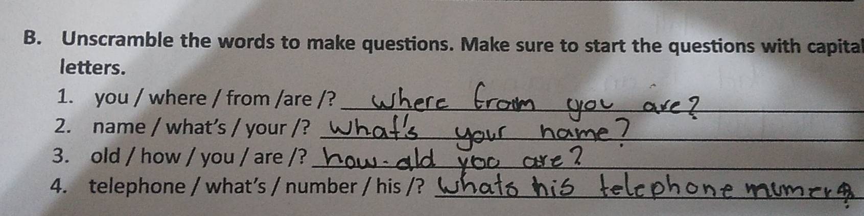 Unscramble the words to make questions. Make sure to start the questions with capita 
letters. 
1. you / where / from /are /?_ 
_ 
2. name / what’s / your /? 
3. old / how / you / are /?_ 
4. telephone / what’s / number / his /?_