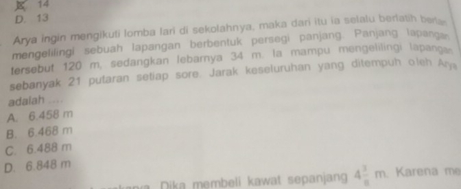 14
D. 13
Arya ingin mengikuti lomba lari di sekolahnya, maka dari itu ia selalu berlatih berla
mengelilingi sebuah Iapangan berbentuk persegi panjang. Panjang lapangan
tersebut 120 m, sedangkan lebarnya 34 m. la mampu mengelilingi lapang
sebanyak 21 putaran setiap sore. Jarak keseluruhan yang ditempuh oleh Ary
adaiah ....
A. 6.458 m
B. 6.468 m
C. 6.488 m
D. 6.848 m
a Dika membeli kawat sepanjang 4 3/8 m Karena me