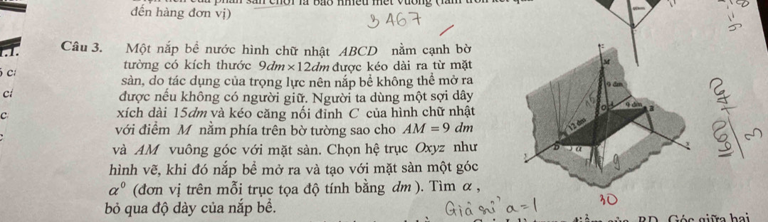 đến hàng đơn vị) 
1 Câu 3. Một nắp bề nước hình chữ nhật ABCD nằm cạnh bờ 
tường có kích thước 9dm* 12dm
c được kéo dài ra từ mặt M 
sàn, do tác dụng của trọng lực nên nắp bể không thể mở ra 9 dm
ci 
được nếu không có người giữ. Người ta dùng một sợi dây 
Co 
ou 
C xích dài 15dm và kéo căng nối đỉnh C của hình chữ nhật 9 dm B 
với điểm M nằm phía trên bờ tường sao cho AM=9 dm
12 dm
và AM vuông góc với mặt sàn. Chọn hệ trục Oxyz như 、 
hình vẽ, khi đó nắp bể mở ra và tạo với mặt sàn một góc 
alpha^0 (đơn vị trên mỗi trục tọa độ tính bằng dm ). Tìm α , 
bỏ qua độ dày của nắp bể. 
Góc giữa hai