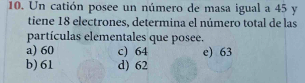 Un catión posee un número de masa igual a 45 y
tiene 18 electrones, determina el número total de las
partículas elementales que posee.
a) 60 c) 64 e) 63
b) 61 d) 62