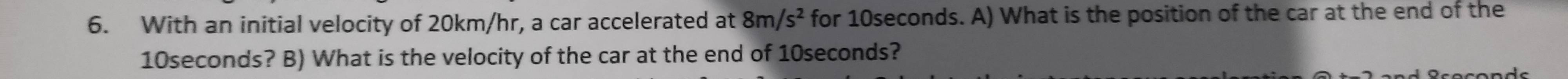 With an initial velocity of 20km/hr, a car accelerated at 8m/s^2 for 10seconds. A) What is the position of the car at the end of the
10seconds? B) What is the velocity of the car at the end of 10seconds?