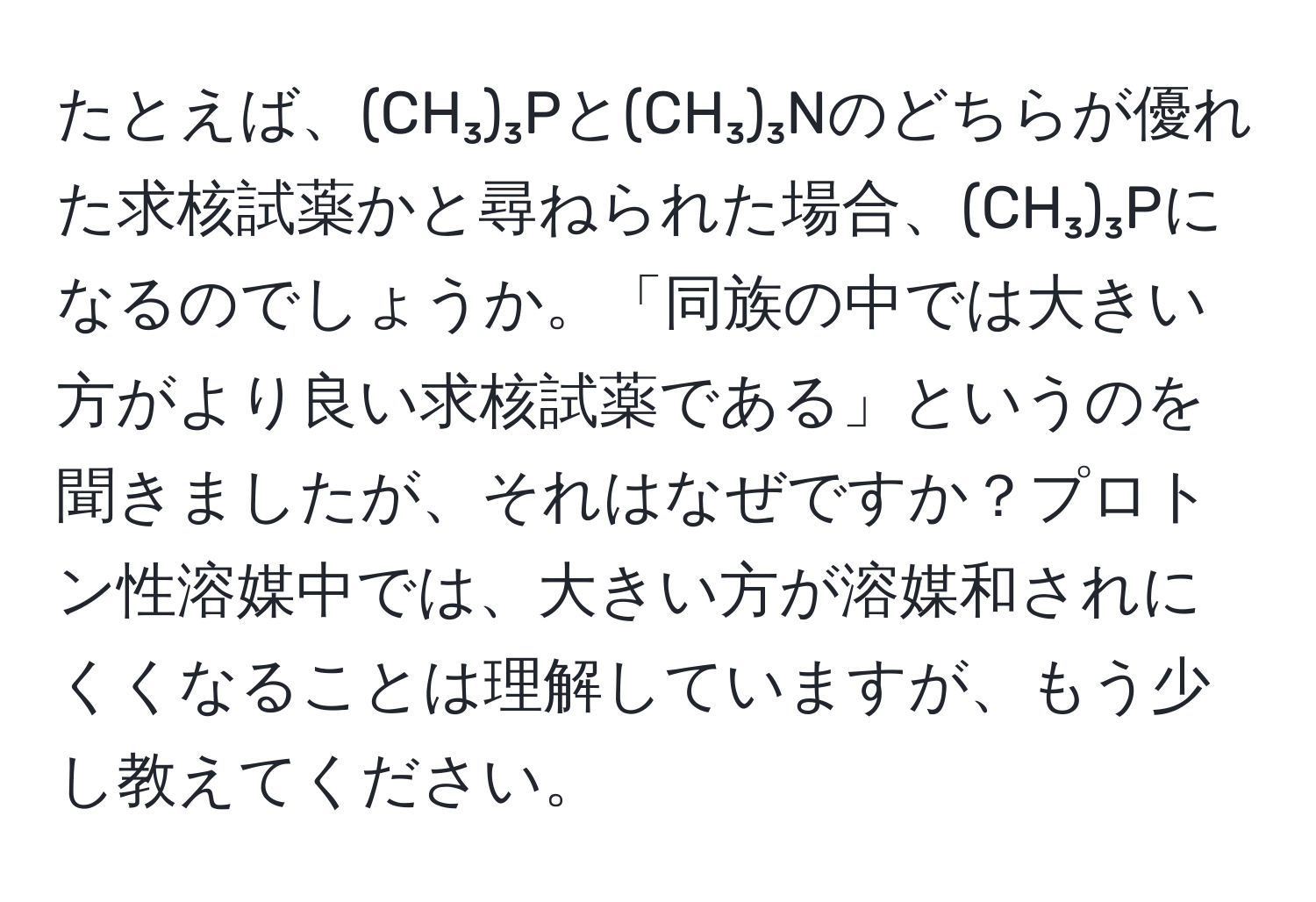 たとえば、(CH₃)₃Pと(CH₃)₃Nのどちらが優れた求核試薬かと尋ねられた場合、(CH₃)₃Pになるのでしょうか。「同族の中では大きい方がより良い求核試薬である」というのを聞きましたが、それはなぜですか？プロトン性溶媒中では、大きい方が溶媒和されにくくなることは理解していますが、もう少し教えてください。