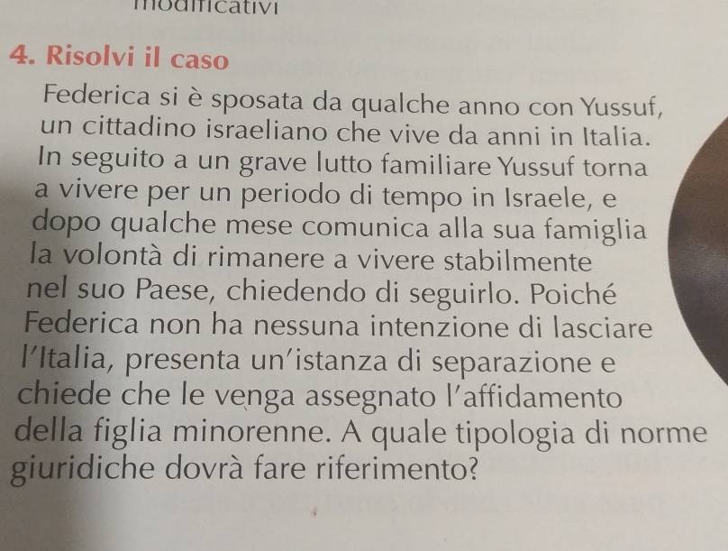 modmcativi 
4. Risolvi il caso 
Federica si è sposata da qualche anno con Yussuf, 
un cittadino israeliano che vive da anni in Italia. 
In seguito a un grave lutto familiare Yussuf torna 
a vivere per un periodo di tempo in Israele, e 
dopo qualche mese comunica alla sua famiglia 
la volontà di rimanere a vivere stabilmente 
nel suo Paese, chiedendo di seguirlo. Poiché 
Federica non ha nessuna intenzione di lasciare 
l’Italia, presenta un'istanza di separazione e 
chiede che le venga assegnato l’affidamento 
della figlia minorenne. A quale tipologia di norme 
giuridiche dovrà fare riferimento?