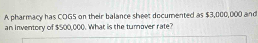 A pharmacy has COGS on their balance sheet documented as $3,000,000 and 
an inventory of $500,000. What is the turnover rate?