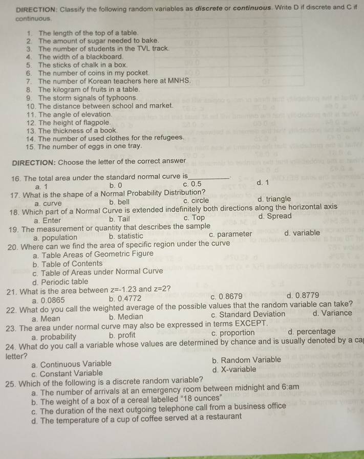 DIRECTION: Classify the following random variables as discrete or continuous. Write D if discrete and C if
continuous
1. The length of the top of a table.
2. The amount of sugar needed to bake.
3. The number of students in the TVL track.
4. The width of a blackboard.
5. The sticks of chalk in a box.
6. The number of coins in my pocket.
7. The number of Korean teachers here at MNHS.
8. The kilogram of fruits in a table.
9. The storm signals of typhoons.
10. The distance between school and market.
11. The angle of elevation.
12. The height of flagpole.
13. The thickness of a book.
14. The number of used clothes for the refugees.
15. The number of eggs in one tray.
DIRECTION: Choose the letter of the correct answer
16. The total area under the standard normal curve is_ d. 1
a. 1 b. 0 c. 0.5
17. What is the shape of a Normal Probability Distribution?
a. curve b. bell c. circle d. triangle
18. Which part of a Normal Curve is extended indefinitely both directions along the horizontal axis
a. Enter b. Tail c. Top d. Spread
19. The measurement or quantity that describes the sample d. variable
a. population b. statistic c. parameter
20. Where can we find the area of specific region under the curve
a. Table Areas of Geometric Figure
b. Table of Contents
c. Table of Areas under Normal Curve
d. Periodic table
21. What is the area between z=-1.23 and z=2 ?
a. 0.0865 b. 0.4772 c. 0.8679 d. 0.8779
22. What do you call the weighted average of the possible values that the random variable can take?
a. Mean b. Median c. Standard Deviation d. Variance
23. The area under normal curve may also be expressed in terms EXCEPT.
a. probability b. profit c. proportion d. percentage
24. What do you call a variable whose values are determined by chance and is usually denoted by a ca
letter?
a. Continuous Variable b. Random Variable
c. Constant Variable d. X-variable
25. Which of the following is a discrete random variable?
a. The number of arrivals at an emergency room between midnight and 6:am
b. The weight of a box of a cereal labelled "18 ounces"
c. The duration of the next outgoing telephone call from a business office
d. The temperature of a cup of coffee served at a restaurant