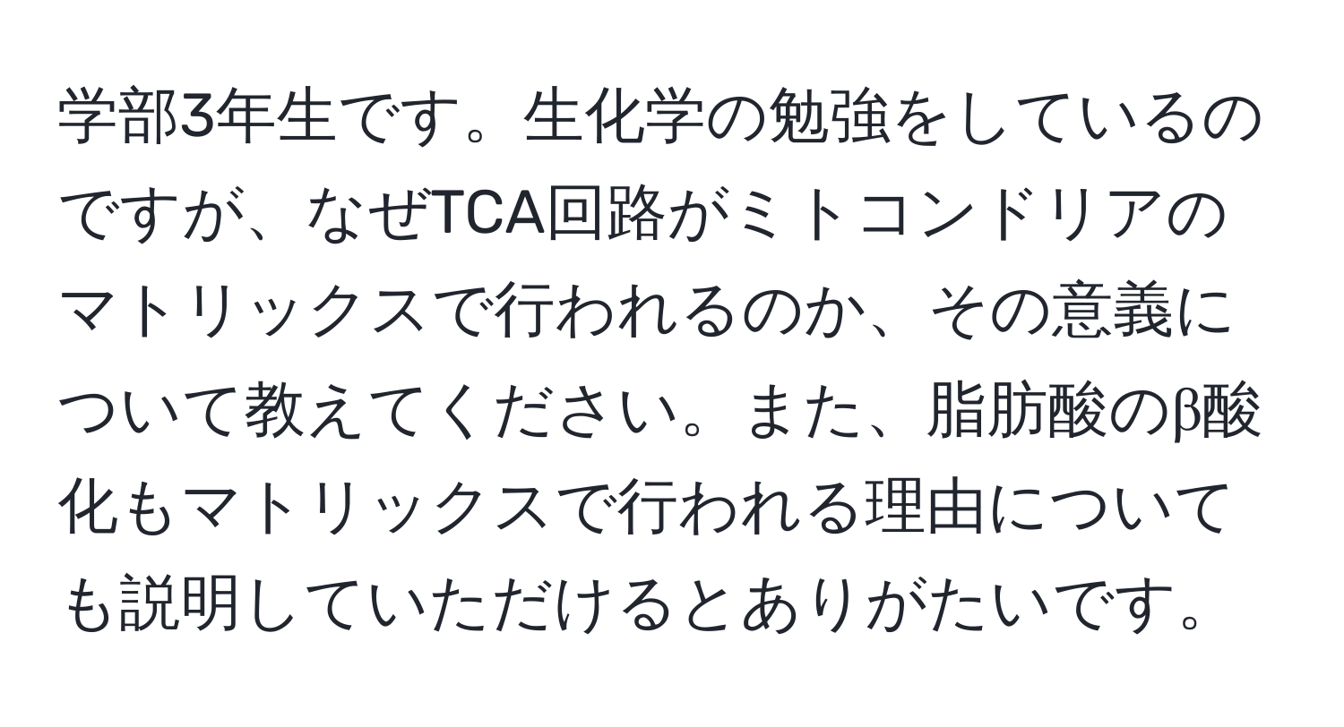 学部3年生です。生化学の勉強をしているのですが、なぜTCA回路がミトコンドリアのマトリックスで行われるのか、その意義について教えてください。また、脂肪酸のβ酸化もマトリックスで行われる理由についても説明していただけるとありがたいです。