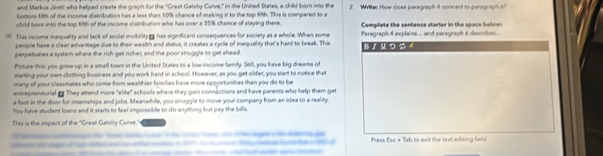 and Markus Jäntti who helped create the graph for the "Great Gatsby Curve," in the United States, a child born into the 2. Writes How does paragraph 4 connect so paragraph 
bottom fifth of the income distribution has a less than 10% chance of making it to the top fifth. This is compared to a 
child born into the top fifth of the income distribution who has over a 35% chance of staying there. Complete the sentence starter in the space below: 
19 This income inequality and lack of social mobility has significant consequences for society as a whole. When some Paragraph 4 explains... and paragraph 6 describes.. 
people have a clear advantage due to their wealth and status, it creates a cycle of inequality that's hard to break. This 
perpetuates a system where the rich get richer, and the poor struggle to get ahead BJリ つ 4 
Picture this: you grow up in a small town in the United States to a low-income familly. Still, you have big dreams of 
starting your own clothing business and you work hard in school. However, as you get older, you start to notice that 
many of your classmates who come from wealthier families have more opportunities than you do to be 
entrepreneurial They attend more "elite" schools where they gain connections and have parents who help them get 
a foot in the door for internships and jobs. Meanwhile, you struggle to move your company from an idea to a reality. 
You have student loans and it starts to feel impossible to do anything but pay the bills. 
This is the impact of the "Great Gatsby Curve." 
Press Esc + Tab to exit the text editing field 
de t f