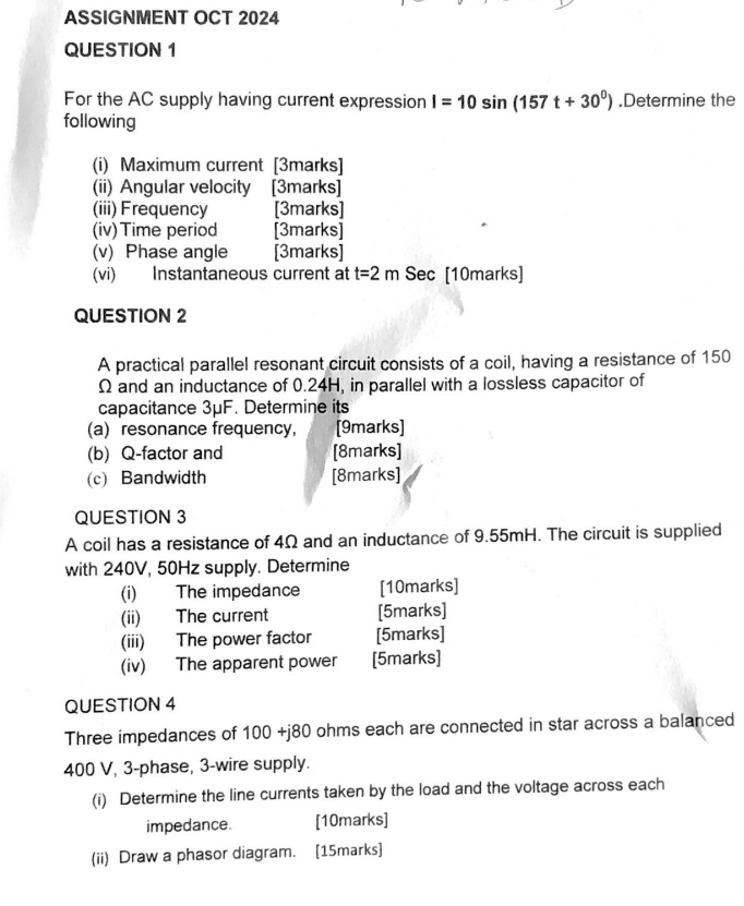 ASSIGNMENT OCT 2024 
QUESTION 1 
For the AC supply having current expression I=10sin (157t+30^0).Determine the 
following 
(i) Maximum current [3marks] 
(ii) Angular velocity [3marks] 
(iii) Frequency [3marks] 
(iv)Time period [3marks] 
(v) Phase angle [3marks] 
(vi) Instantaneous current at t=2m Sec [10marks] 
QUESTION 2 
A practical parallel resonant circuit consists of a coil, having a resistance of 150
Ω and an inductance of 0.24H, in parallel with a lossless capacitor of 
capacitance 3μF. Determine its 
(a) resonance frequency, [9marks] 
(b) Q-factor and [8marks] 
(c) Bandwidth [8marks] 
QUESTION 3 
A coil has a resistance of 4Ω and an inductance of 9.55mH. The circuit is supplied 
with 240V, 50Hz supply. Determine 
(i) The impedance [10marks] 
(ii) The current [5marks] 
(iii) The power factor [5marks] 
(iv) The apparent power [5marks] 
QUESTION 4 
Three impedances of 100+j80 ohms each are connected in star across a balanced
400 V, 3 -phase, 3 -wire supply. 
(i) Determine the line currents taken by the load and the voltage across each 
impedance. [10marks] 
(ii) Draw a phasor diagram. [15marks]