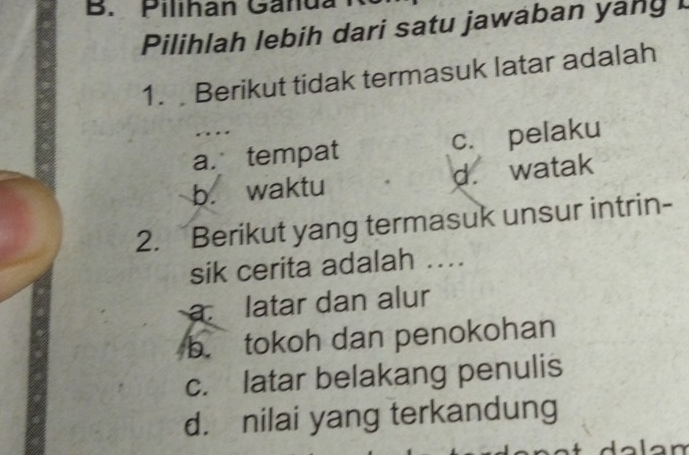 Pilihan Ganua
Pilihlah lebih dari satu jawaban yany I
1. Berikut tidak termasuk latar adalah
. ..
a. tempat c. pelaku
b. waktu d. watak
2. Berikut yang termasuk unsur intrin-
sik cerita adalah ...
a latar dan alur
b. tokoh dan penokohan
c. latar belakang penulis
d. nilai yang terkandung