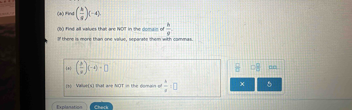 Find ( h/g )(-4). 
(b) Find all values that are NOT in the domain of  h/g . 
If there is more than one value, separate them with commas.
(a) ( h/g )(-4)=□
 □ /□   □  □ /□   □,□,...
(b) Value(s) that are NOT in the domain of  h/g :□
× 5
Explanation Check