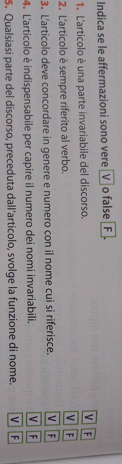 Indica se le affermazioni sono vere _V] o false _F_. 
1. L'articolo è una parte invariabile del discorso. 
V F 
V 
2. L'articolo è sempre riferito al verbo. F 
3. Larticolo deve concordare in genere e numero con il nome cui si riferisce. V F 
V 
4. L'articolo è indispensabile per capire il numero dei nomi invariabili. F 
5. Qualsiasi parte del discorso, preceduta dall’articolo, svolge la funzione di nome. V F