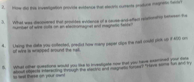 How did this investigation provide evidence that electric currents produce megretic fields? 
3. What was discovered that provides evidence of a cause-and-effect relationship between the 
number of wire coils on an electromagnet and magnetic fields? 
4. Using the data you collected, predict how many paper clips the nail could pick up if 400 cm
of wire is wrapped around the nail. 
5. What other questions would you like to investigate now that you have examined your data 
about objects interacting through the electric and magnetic forces? "Have some fun and try 
to test these on your own!