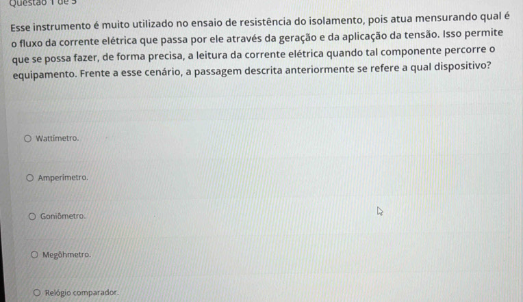 de 3
Esse instrumento é muito utilizado no ensaio de resistência do isolamento, pois atua mensurando qual é
o fluxo da corrente elétrica que passa por ele através da geração e da aplicação da tensão. Isso permite
que se possa fazer, de forma precisa, a leitura da corrente elétrica quando tal componente percorre o
equipamento. Frente a esse cenário, a passagem descrita anteriormente se refere a qual dispositivo?
Wattimetro.
Amperimetro.
Goniômetro.
Megôhmetro.
Relógio comparador.