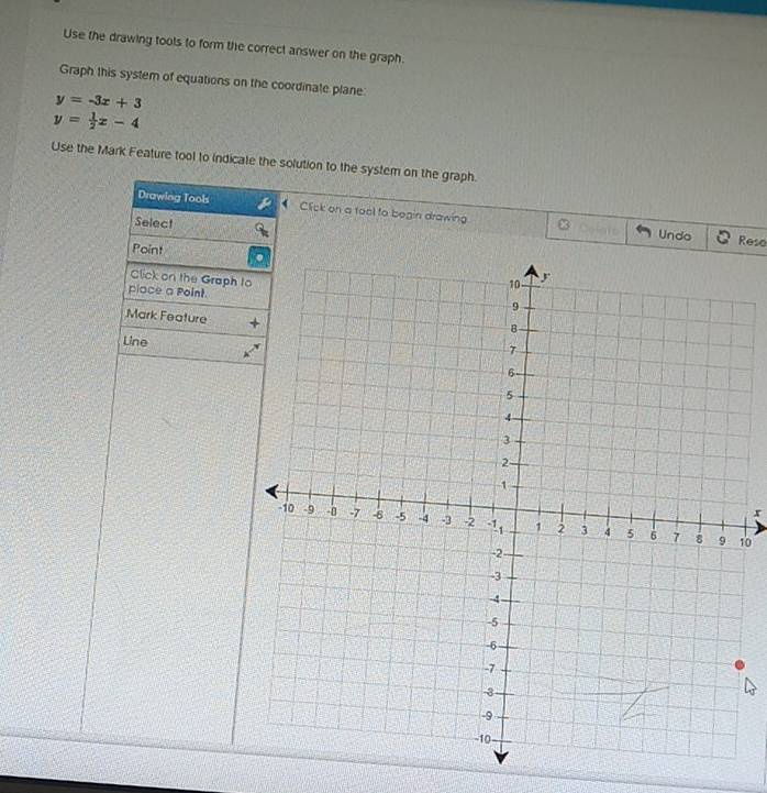 Use the drawing tools to form the correct answer on the graph.
Graph this system of equations on the coordinate plane:
y=-3x+3
y= 1/2 x-4
Use the Mark Feature tool to indicate the solution to the system on the graph.
Drawlng Tools Click on a tool to begin drawing
Select
Undo Rese
Point
Click on the Graph to
place a Point
Mark Feature
Line
x
10