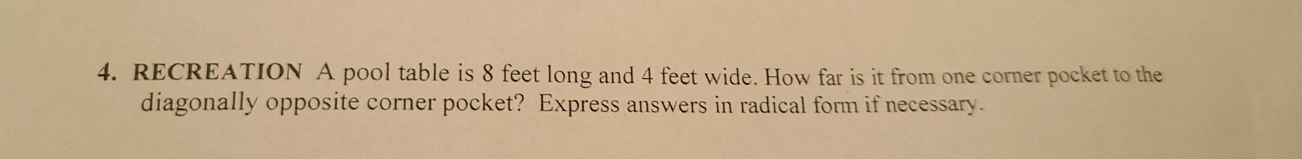 RECREATION  A pool table is 8 feet long and 4 feet wide. How far is it from one corner pocket to the
diagonally opposite corner pocket?  Express answers in radical form if necessary.