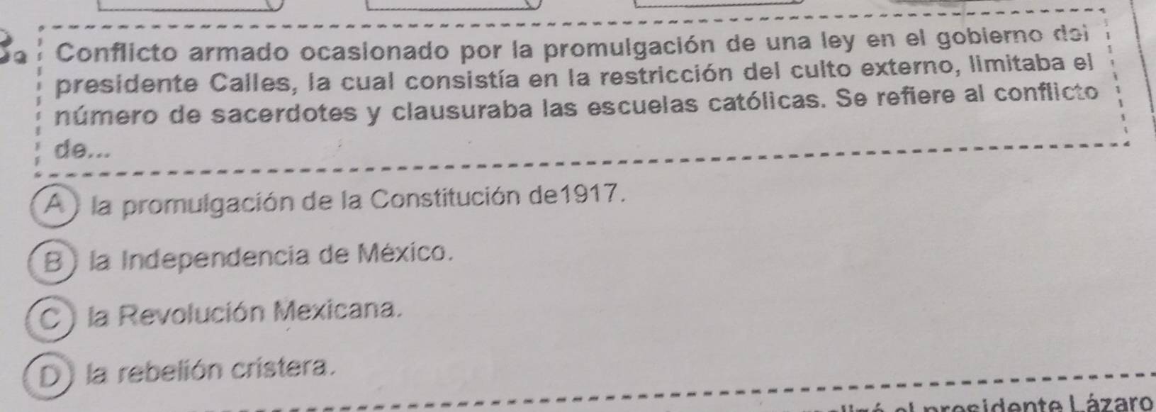 Conflicto armado ocasionado por la promulgación de una ley en el gobierno dei
presidente Calles, la cual consistía en la restricción del culto externo, limitaba el
número de sacerdotes y clausuraba las escuelas católicas. Se refiere al conflicto
de...
A ) la promulgación de la Constitución de1917.
B) la Independencia de México.
C) la Revolución Mexicana.
D) la rebelión cristera.
residente Lázaro