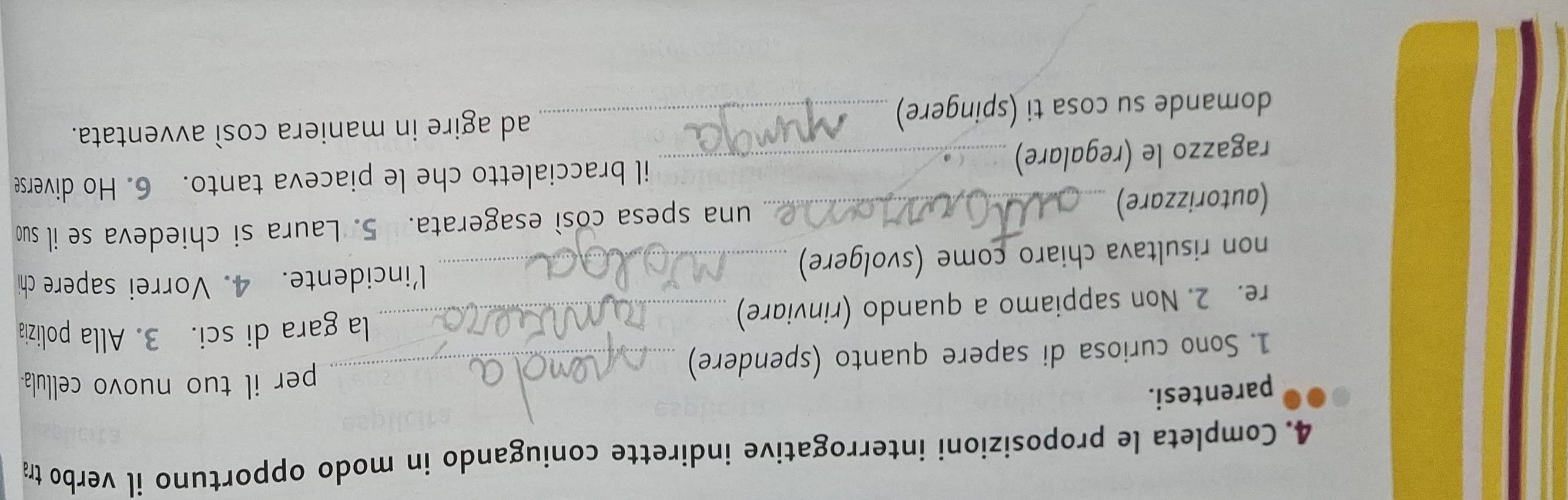 Completa le proposizioni interrogative indirette coniugando in modo opportuno il verbo tr 
parentesi. 
1. Sono curiosa di sapere quanto (spendere)_ 
per il tuo nuovo cellula- 
re. 2. Non sappiamo a quando (rinviare)_ 
la gara di sci. 3. Alla polizia 
non risultava chiaro come (svolgere)_ 
l'incidente. 4. Vorrei sapere chi 
(autorizzare) _una spesa così esagerata. 5. Laura si chiedeva se il su 
ragazzo le (regalare) _il braccialetto che le piaceva tanto. 6. Ho diverse 
domande su cosa ti (spingere) ad agire in maniera così avventata.